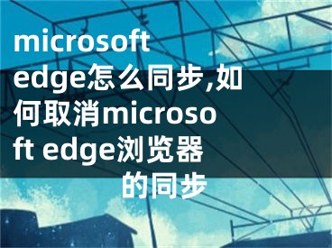microsoft edge怎么同步,如何取消microsoft edge浏览器的同步