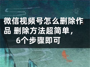 微信视频号怎么删除作品 删除方法超简单，6个步骤即可 