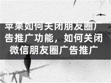 苹果如何关闭朋友圈广告推广功能，如何关闭微信朋友圈广告推广