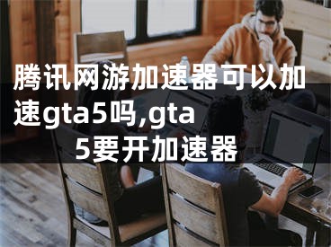 腾讯网游加速器可以加速gta5吗,gta5要开加速器