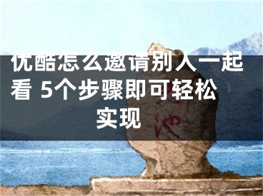 优酷怎么邀请别人一起看 5个步骤即可轻松实现 