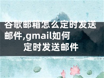 谷歌邮箱怎么定时发送邮件,gmail如何定时发送邮件