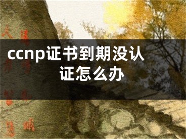 ccnp证书到期没认证怎么办