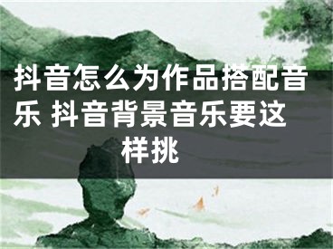 抖音怎么为作品搭配音乐 抖音背景音乐要这样挑 