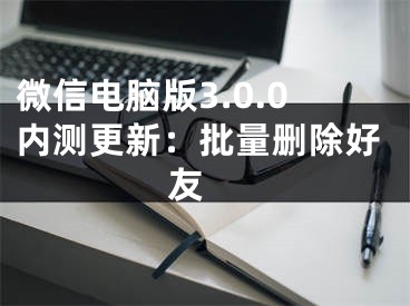 微信电脑版3.0.0内测更新：批量删除好友 