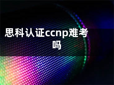 思科认证ccnp难考吗