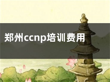 郑州ccnp培训费用