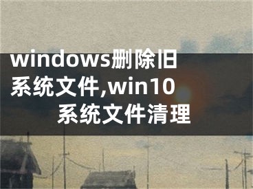windows删除旧系统文件,win10系统文件清理