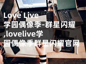 Love Live 学园偶像季-群星闪耀,lovelive学园偶像季群星闪耀官网