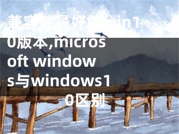 兼容性最好的win10版本,microsoft windows与windows10区别