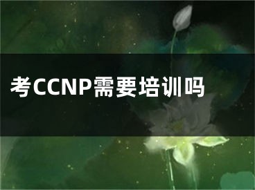 考CCNP需要培训吗