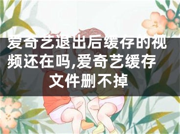 爱奇艺退出后缓存的视频还在吗,爱奇艺缓存文件删不掉