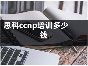 思科ccnp培训多少钱