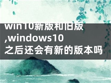 win10新版和旧版,windows10之后还会有新的版本吗
