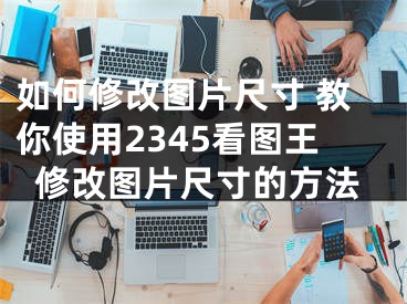 如何修改图片尺寸 教你使用2345看图王修改图片尺寸的方法