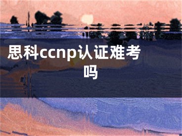 思科ccnp认证难考吗