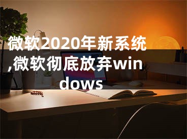 微软2020年新系统,微软彻底放弃windows