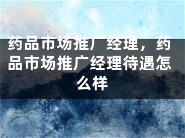 药品市场推广经理，药品市场推广经理待遇怎么样 