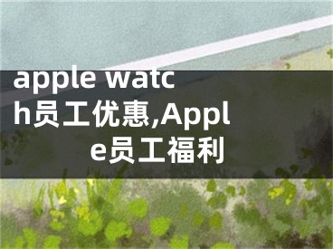 apple watch员工优惠,Apple员工福利