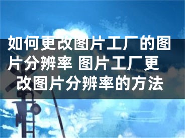 如何更改图片工厂的图片分辨率 图片工厂更改图片分辨率的方法