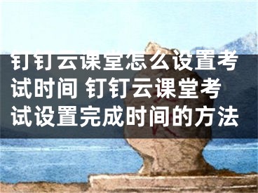 钉钉云课堂怎么设置考试时间 钉钉云课堂考试设置完成时间的方法