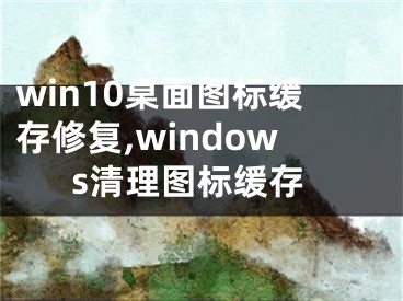 win10桌面图标缓存修复,windows清理图标缓存