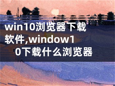 win10浏览器下载软件,window10下载什么浏览器
