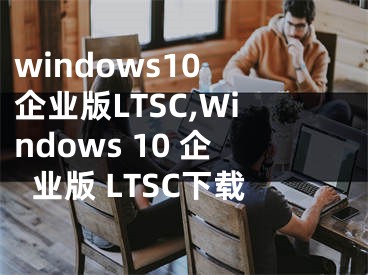 windows10 企业版LTSC,Windows 10 企业版 LTSC下载
