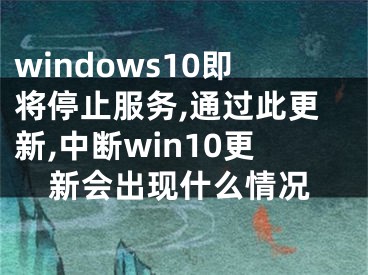 windows10即将停止服务,通过此更新,中断win10更新会出现什么情况