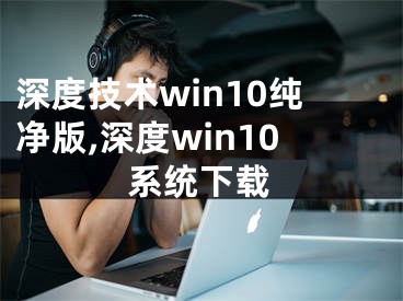 深度技术win10纯净版,深度win10系统下载