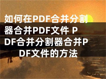 如何在PDF合并分割器合并PDF文件 PDF合并分割器合并PDF文件的方法