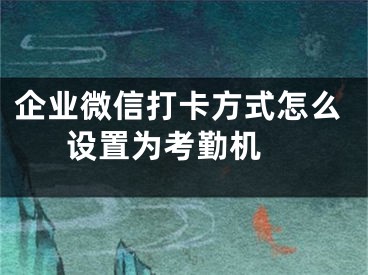 企业微信打卡方式怎么设置为考勤机 