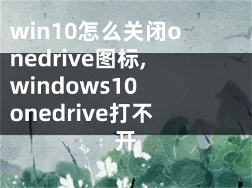 win10怎么关闭onedrive图标,windows10 onedrive打不开