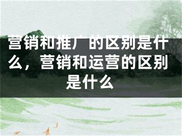 营销和推广的区别是什么，营销和运营的区别是什么