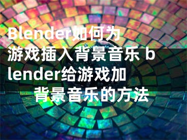 Blender如何为游戏插入背景音乐 blender给游戏加背景音乐的方法