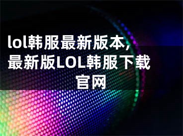 lol韩服最新版本,最新版LOL韩服下载官网