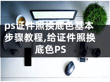 ps证件照换底色基本步骤教程,给证件照换底色PS