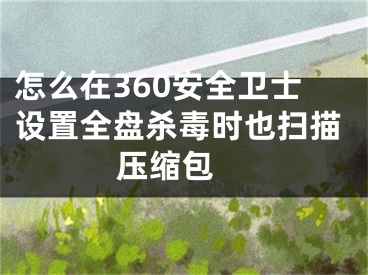 怎么在360安全卫士设置全盘杀毒时也扫描压缩包 