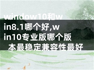 window10和win8.1哪个好,win10专业版哪个版本最稳定兼容性最好