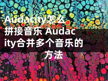 Audacity怎么拼接音乐 Audacity合并多个音乐的方法