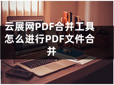 云展网PDF合并工具怎么进行PDF文件合并 