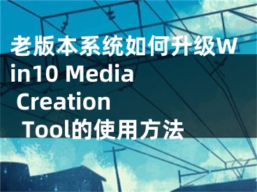老版本系统如何升级Win10 Media Creation Tool的使用方法
