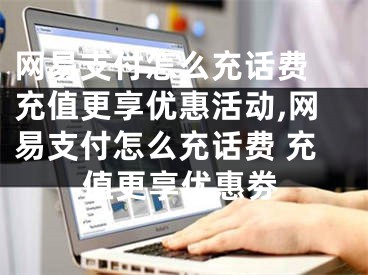 网易支付怎么充话费 充值更享优惠活动,网易支付怎么充话费 充值更享优惠劵