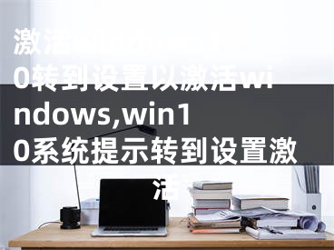 激活windows10转到设置以激活windows,win10系统提示转到设置激活