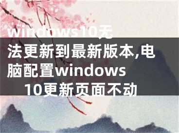 windows10无法更新到最新版本,电脑配置windows10更新页面不动