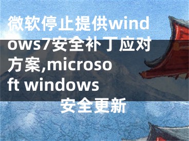 微软停止提供windows7安全补丁应对方案,microsoft windows安全更新