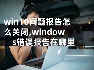 win10问题报告怎么关闭,windows错误报告在哪里