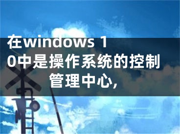 在windows 10中是操作系统的控制管理中心,