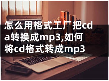 怎么用格式工厂把cda转换成mp3,如何将cd格式转成mp3