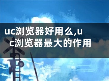 uc浏览器好用么,uc浏览器最大的作用